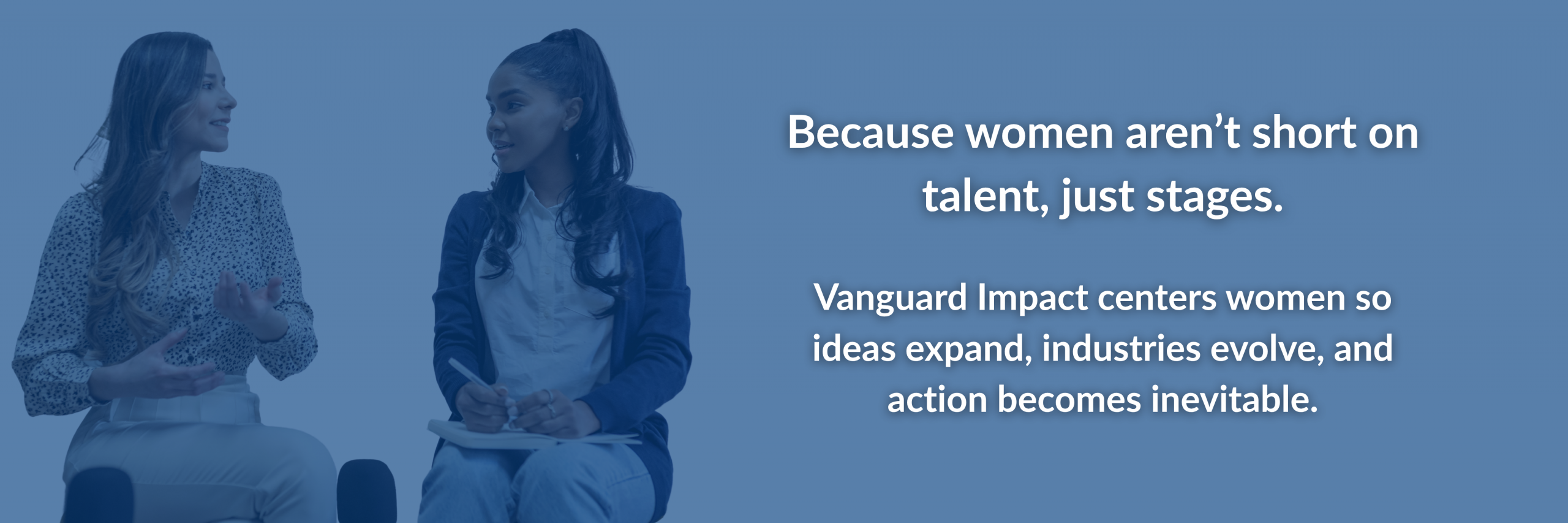 Why Women Page Because women aren't short on talent, just stages. Vanguard Impact centers women so ideas expand, industries evolve, and action becomes inevitable.